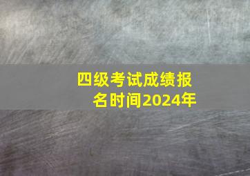 四级考试成绩报名时间2024年