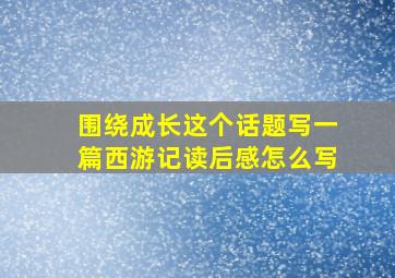 围绕成长这个话题写一篇西游记读后感怎么写