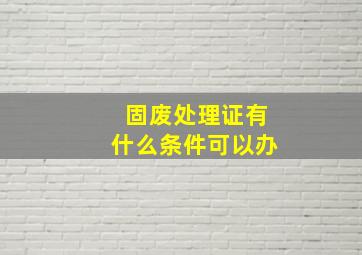 固废处理证有什么条件可以办