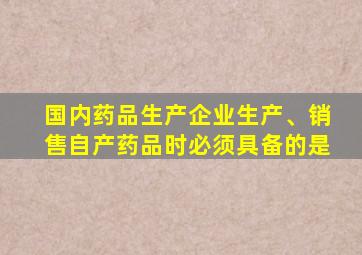 国内药品生产企业生产、销售自产药品时必须具备的是