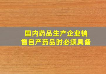 国内药品生产企业销售自产药品时必须具备