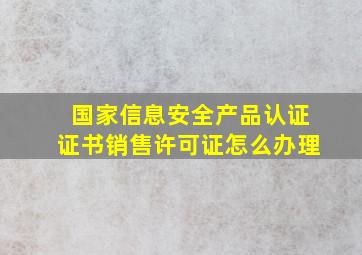 国家信息安全产品认证证书销售许可证怎么办理