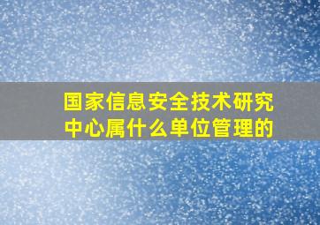 国家信息安全技术研究中心属什么单位管理的