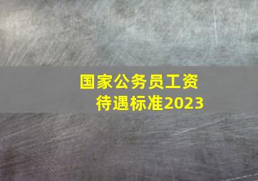 国家公务员工资待遇标准2023