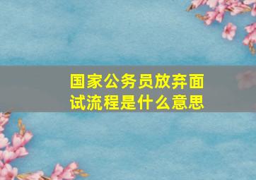 国家公务员放弃面试流程是什么意思