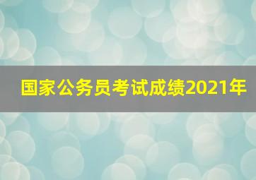 国家公务员考试成绩2021年