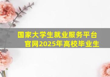 国家大学生就业服务平台官网2025年高校毕业生