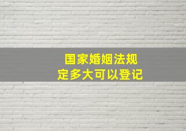 国家婚姻法规定多大可以登记