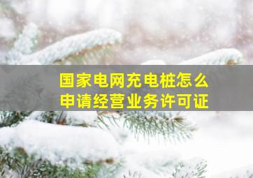 国家电网充电桩怎么申请经营业务许可证