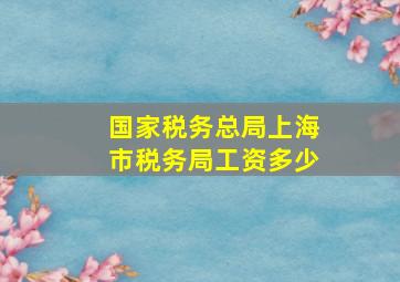 国家税务总局上海市税务局工资多少