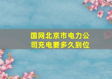 国网北京市电力公司充电要多久到位