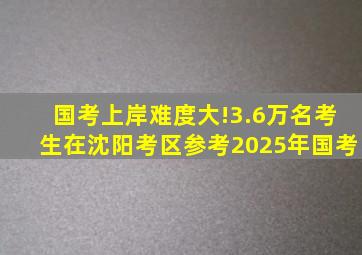 国考上岸难度大!3.6万名考生在沈阳考区参考2025年国考