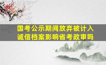 国考公示期间放弃被计入诚信档案影响省考政审吗