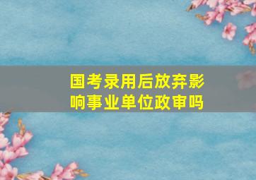 国考录用后放弃影响事业单位政审吗