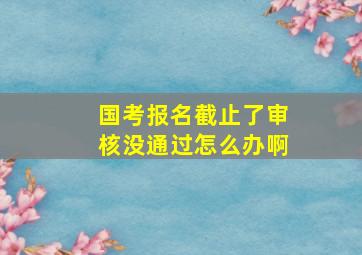 国考报名截止了审核没通过怎么办啊