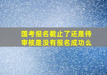 国考报名截止了还是待审核是没有报名成功么