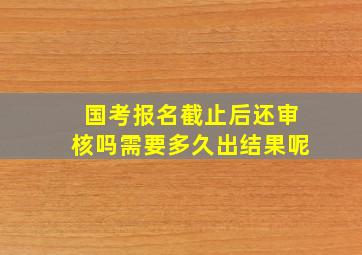 国考报名截止后还审核吗需要多久出结果呢