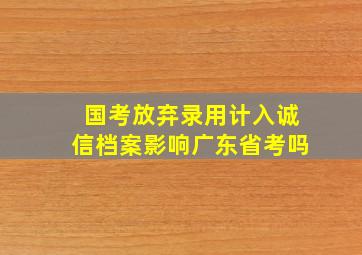 国考放弃录用计入诚信档案影响广东省考吗