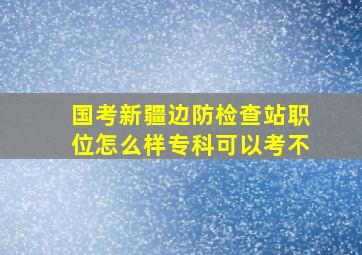 国考新疆边防检查站职位怎么样专科可以考不