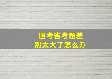 国考省考题差别太大了怎么办