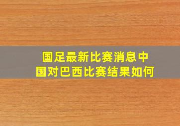 国足最新比赛消息中国对巴西比赛结果如何