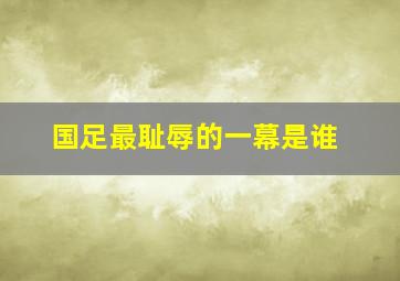 国足最耻辱的一幕是谁