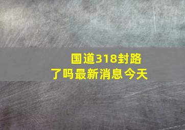 国道318封路了吗最新消息今天