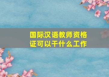 国际汉语教师资格证可以干什么工作