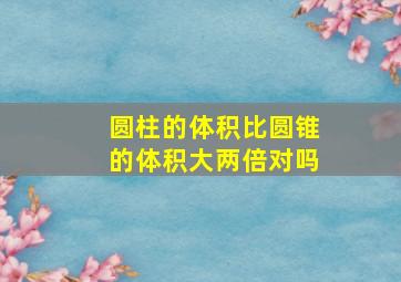 圆柱的体积比圆锥的体积大两倍对吗