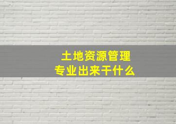 土地资源管理专业出来干什么