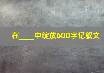 在____中绽放600字记叙文