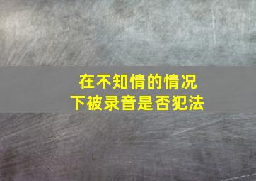 在不知情的情况下被录音是否犯法