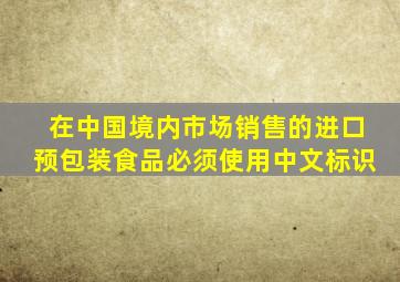 在中国境内市场销售的进口预包装食品必须使用中文标识