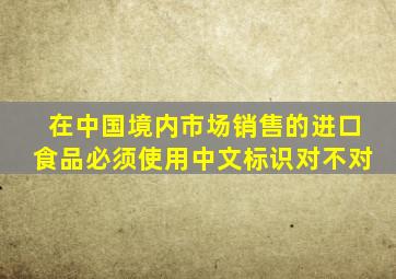 在中国境内市场销售的进口食品必须使用中文标识对不对