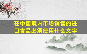 在中国境内市场销售的进口食品必须使用什么文字