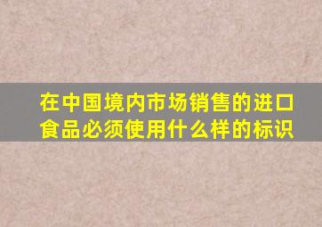 在中国境内市场销售的进口食品必须使用什么样的标识