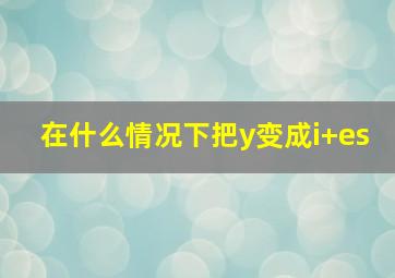 在什么情况下把y变成i+es