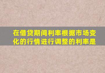 在借贷期间利率根据市场变化的行情进行调整的利率是