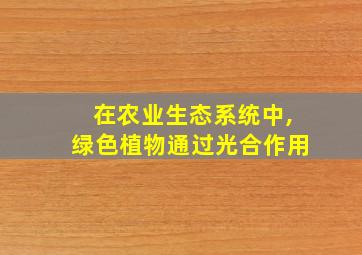 在农业生态系统中,绿色植物通过光合作用