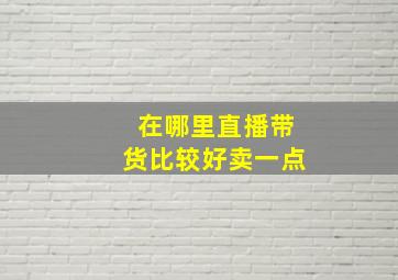 在哪里直播带货比较好卖一点