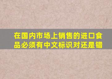 在国内市场上销售的进口食品必须有中文标识对还是错