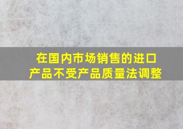 在国内市场销售的进口产品不受产品质量法调整