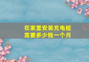 在家里安装充电桩需要多少钱一个月