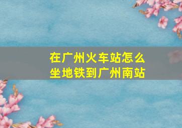 在广州火车站怎么坐地铁到广州南站