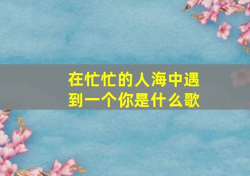 在忙忙的人海中遇到一个你是什么歌