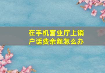 在手机营业厅上销户话费余额怎么办