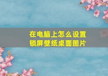 在电脑上怎么设置锁屏壁纸桌面图片