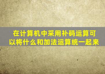 在计算机中采用补码运算可以将什么和加法运算统一起来