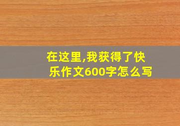 在这里,我获得了快乐作文600字怎么写