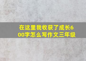 在这里我收获了成长600字怎么写作文三年级